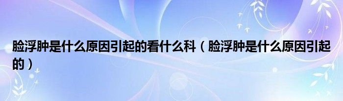 臉浮腫是什么原因引起的看什么科（臉浮腫是什么原因引起的）