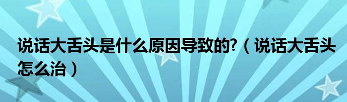 說(shuō)話(huà)大舌頭是什么原因?qū)е碌?（說(shuō)話(huà)大舌頭怎么治）