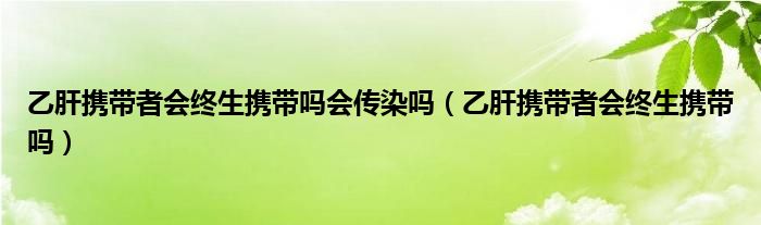 乙肝攜帶者會終生攜帶嗎會傳染嗎（乙肝攜帶者會終生攜帶嗎）