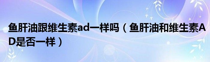 魚肝油跟維生素ad一樣嗎（魚肝油和維生素AD是否一樣）