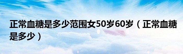 正常血糖是多少范圍女50歲60歲（正常血糖是多少）