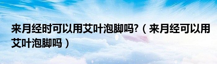 來月經(jīng)時可以用艾葉泡腳嗎?（來月經(jīng)可以用艾葉泡腳嗎）