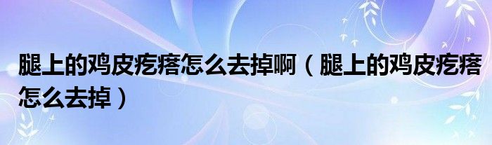 腿上的雞皮疙瘩怎么去掉?。ㄍ壬系碾u皮疙瘩怎么去掉）