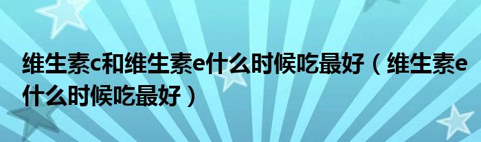 維生素c和維生素e什么時(shí)候吃最好（維生素e什么時(shí)候吃最好）