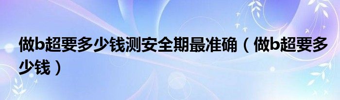 做b超要多少錢(qián)測(cè)安全期最準(zhǔn)確（做b超要多少錢(qián)）