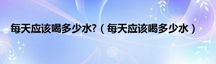 每天應(yīng)該喝多少水?（每天應(yīng)該喝多少水）