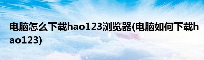 電腦怎么下載hao123瀏覽器(電腦如何下載hao123)