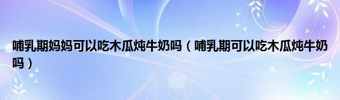 哺乳期媽媽可以吃木瓜燉牛奶嗎（哺乳期可以吃木瓜燉牛奶嗎）