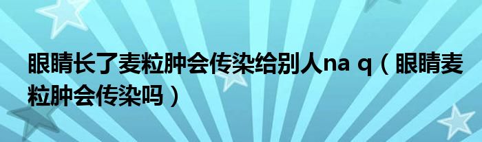 眼睛長(zhǎng)了麥粒腫會(huì)傳染給別人na q（眼睛麥粒腫會(huì)傳染嗎）