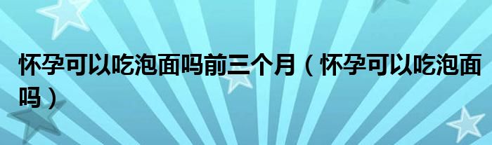 懷孕可以吃泡面嗎前三個(gè)月（懷孕可以吃泡面嗎）