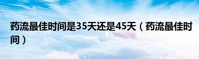 藥流最佳時(shí)間是35天還是45天（藥流最佳時(shí)間）