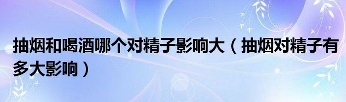 抽煙和喝酒哪個(gè)對精子影響大（抽煙對精子有多大影響）