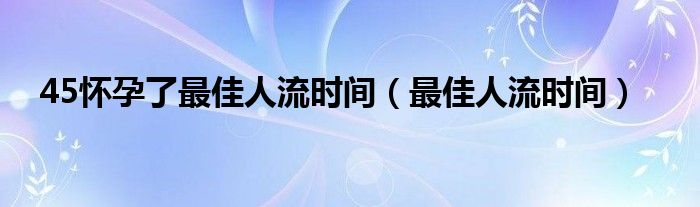 45懷孕了最佳人流時(shí)間（最佳人流時(shí)間）