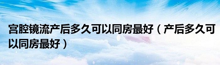 宮腔鏡流產后多久可以同房最好（產后多久可以同房最好）