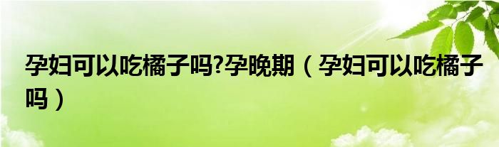 孕婦可以吃橘子嗎?孕晚期（孕婦可以吃橘子嗎）