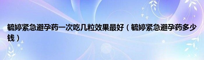 毓婷緊急避孕藥一次吃幾粒效果最好（毓婷緊急避孕藥多少錢）