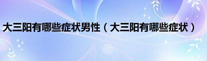 大三陽(yáng)有哪些癥狀男性（大三陽(yáng)有哪些癥狀）