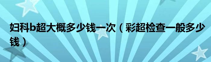 婦科b超大概多少錢一次（彩超檢查一般多少錢）