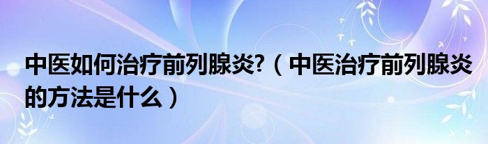 中醫(yī)如何治療前列腺炎?（中醫(yī)治療前列腺炎的方法是什么）