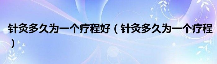 針灸多久為一個(gè)療程好（針灸多久為一個(gè)療程）