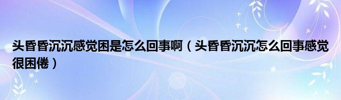 頭昏昏沉沉感覺困是怎么回事啊（頭昏昏沉沉怎么回事感覺很困倦）