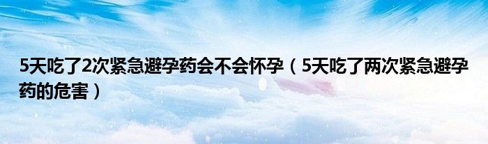 5天吃了2次緊急避孕藥會(huì)不會(huì)懷孕（5天吃了兩次緊急避孕藥的危害）