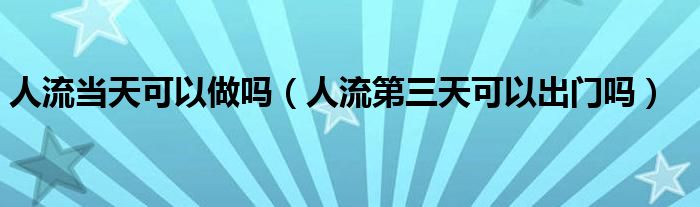 人流當天可以做嗎（人流第三天可以出門嗎）