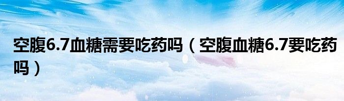 空腹6.7血糖需要吃藥嗎（空腹血糖6.7要吃藥嗎）