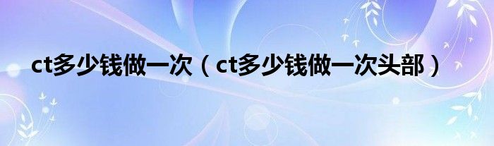 ct多少錢(qián)做一次（ct多少錢(qián)做一次頭部）