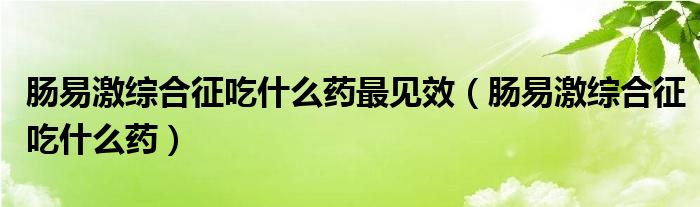 腸易激綜合征吃什么藥最見(jiàn)效（腸易激綜合征吃什么藥）