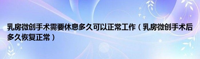 乳房微創(chuàng)手術(shù)需要休息多久可以正常工作（乳房微創(chuàng)手術(shù)后多久恢復(fù)正常）