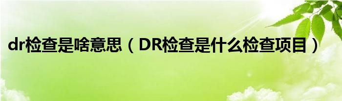 dr檢查是啥意思（DR檢查是什么檢查項(xiàng)目）