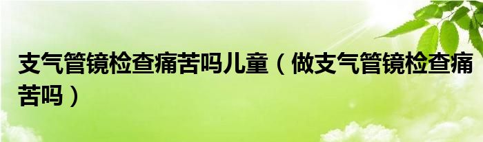 支氣管鏡檢查痛苦嗎兒童（做支氣管鏡檢查痛苦嗎）