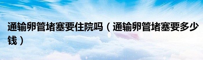 通輸卵管堵塞要住院?jiǎn)幔ㄍㄝ斅压芏氯嗌馘X(qián)）