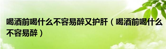 喝酒前喝什么不容易醉又護(hù)肝（喝酒前喝什么不容易醉）