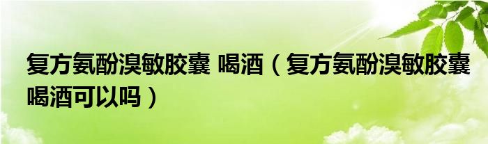 復方氨酚溴敏膠囊 喝酒（復方氨酚溴敏膠囊喝酒可以嗎）