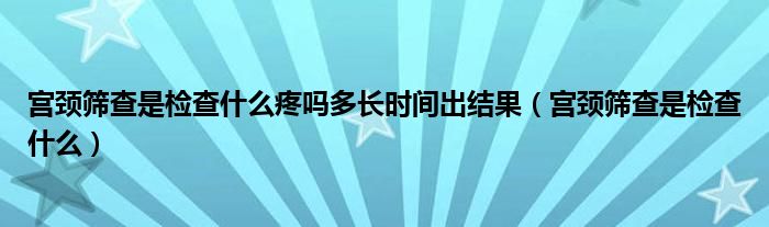 宮頸篩查是檢查什么疼嗎多長時間出結果（宮頸篩查是檢查什么）