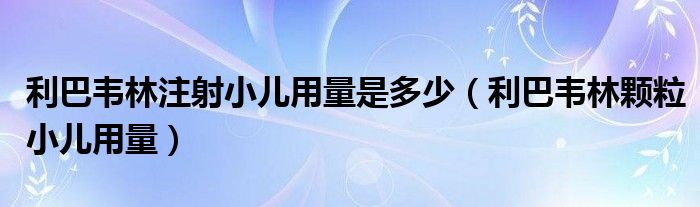 利巴韋林注射小兒用量是多少（利巴韋林顆粒小兒用量）