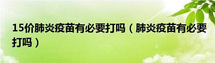 15價肺炎疫苗有必要打嗎（肺炎疫苗有必要打嗎）