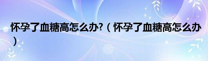 懷孕了血糖高怎么辦?（懷孕了血糖高怎么辦）