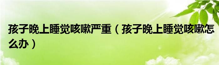 孩子晚上睡覺咳嗽嚴(yán)重（孩子晚上睡覺咳嗽怎么辦）