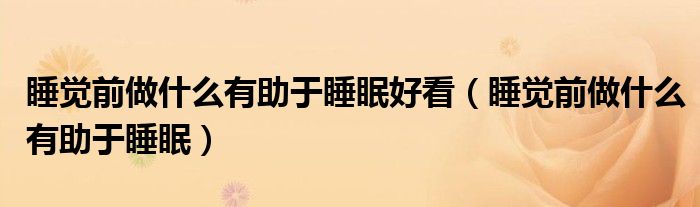 睡覺(jué)前做什么有助于睡眠好看（睡覺(jué)前做什么有助于睡眠）