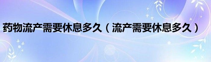 藥物流產需要休息多久（流產需要休息多久）