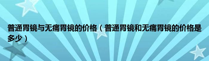 普通胃鏡與無痛胃鏡的價(jià)格（普通胃鏡和無痛胃鏡的價(jià)格是多少）