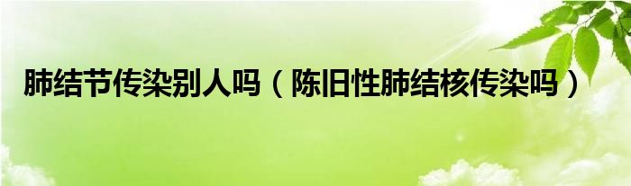 肺結(jié)節(jié)傳染別人嗎（陳舊性肺結(jié)核傳染嗎）