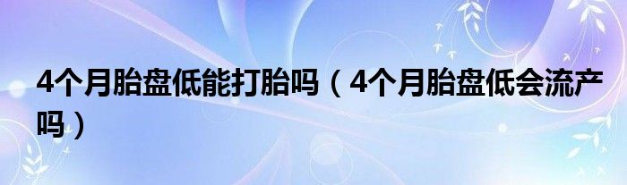 4個(gè)月胎盤低能打胎嗎（4個(gè)月胎盤低會(huì)流產(chǎn)嗎）