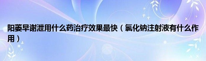 陽萎早謝泄用什么藥治療效果最快（氯化鈉注射液有什么作用）