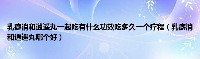 乳癖消和逍遙丸一起吃有什么功效吃多久一個療程（乳癖消和逍遙丸哪個好）