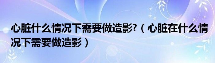 心臟什么情況下需要做造影?（心臟在什么情況下需要做造影）