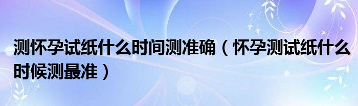 測懷孕試紙什么時間測準確（懷孕測試紙什么時候測最準）